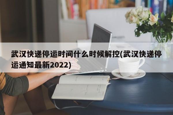 武汉快递停运时间什么时候解控(武汉快递停运通知最新2022)