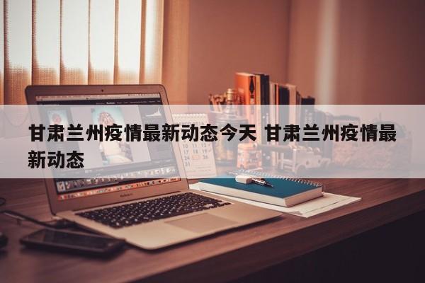 甘肃兰州疫情最新动态今天 甘肃兰州疫情最新动态