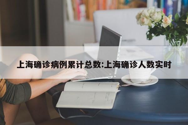 上海确诊病例累计总数:上海确诊人数实时