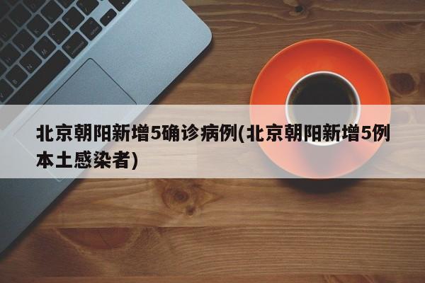 北京朝阳新增5确诊病例(北京朝阳新增5例本土感染者)