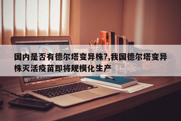 国内是否有德尔塔变异株?,我国德尔塔变异株灭活疫苗即将规模化生产
