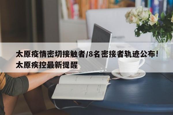 太原疫情密切接触者/8名密接者轨迹公布!太原疾控最新提醒