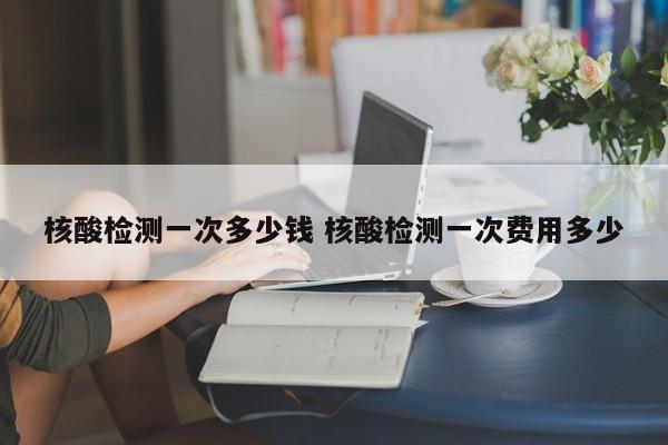 核酸检测一次多少钱 核酸检测一次费用多少