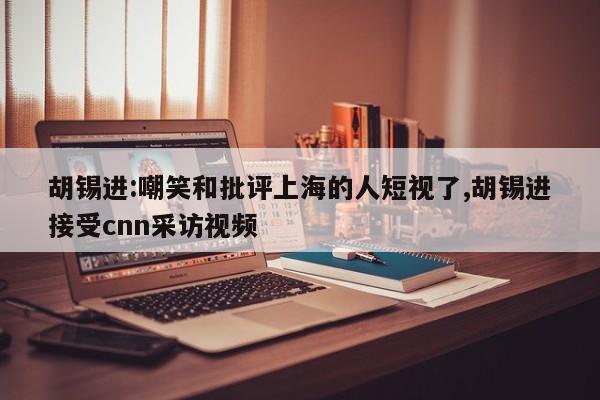 胡锡进:嘲笑和批评上海的人短视了,胡锡进接受cnn采访视频
