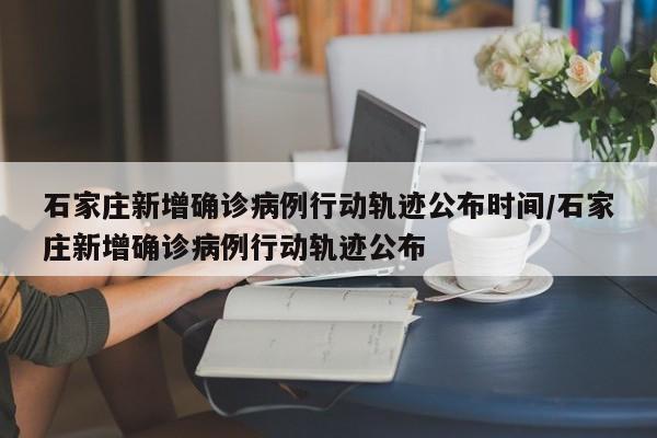 石家庄新增确诊病例行动轨迹公布时间/石家庄新增确诊病例行动轨迹公布
