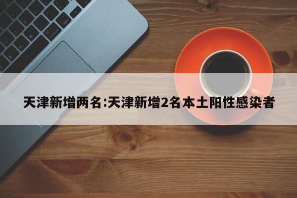 天津新增两名:天津新增2名本土阳性感染者