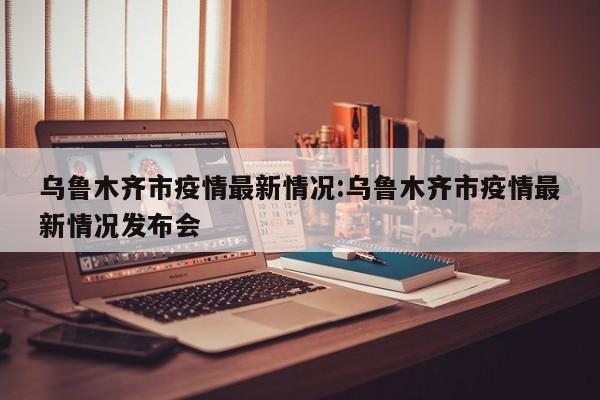 乌鲁木齐市疫情最新情况:乌鲁木齐市疫情最新情况发布会