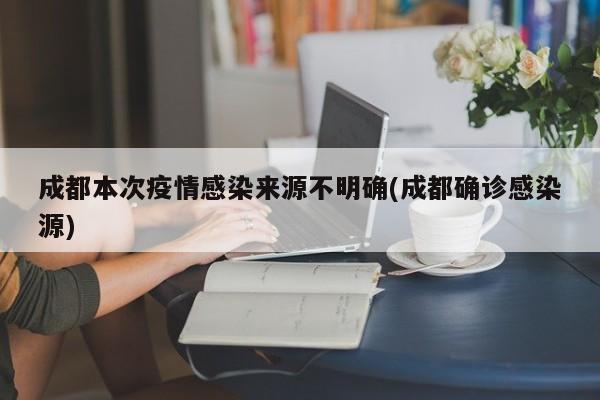 成都本次疫情感染来源不明确(成都确诊感染源)