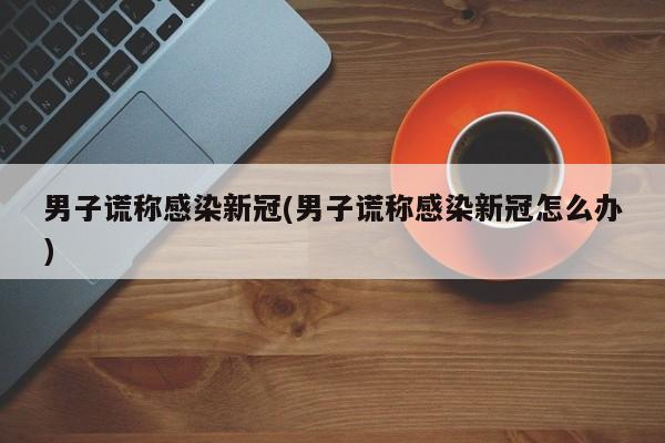男子谎称感染新冠(男子谎称感染新冠怎么办)