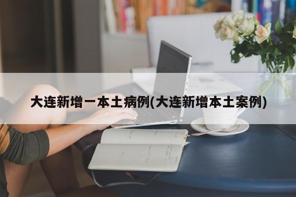 大连新增一本土病例(大连新增本土案例)