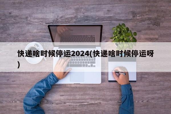 快递啥时候停运2024(快递啥时候停运呀)