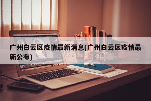 广州白云区疫情最新消息(广州白云区疫情最新公布)