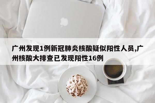 广州发现1例新冠肺炎核酸疑似阳性人员,广州核酸大排查已发现阳性16例