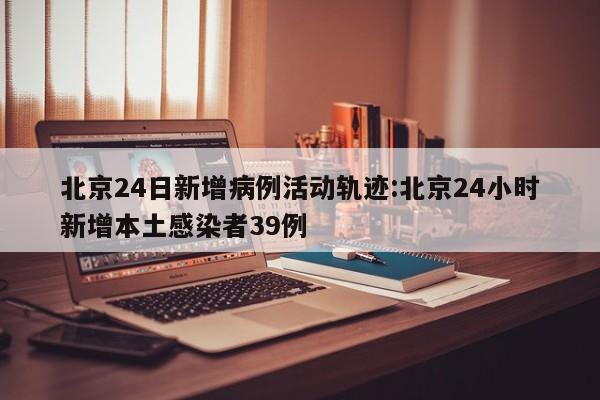 北京24日新增病例活动轨迹:北京24小时新增本土感染者39例