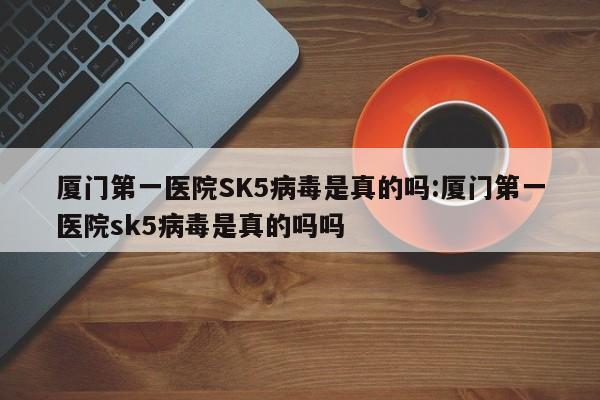 厦门第一医院SK5病毒是真的吗:厦门第一医院sk5病毒是真的吗吗