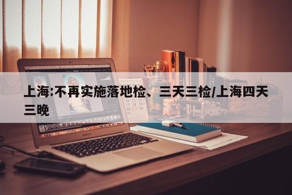上海:不再实施落地检、三天三检/上海四天三晚