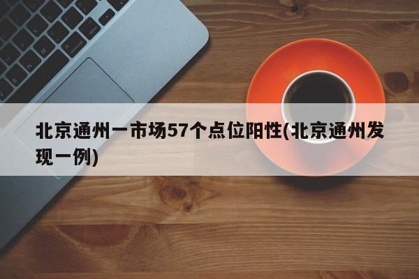 北京通州一市场57个点位阳性(北京通州发现一例)