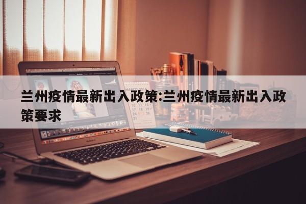 兰州疫情最新出入政策:兰州疫情最新出入政策要求