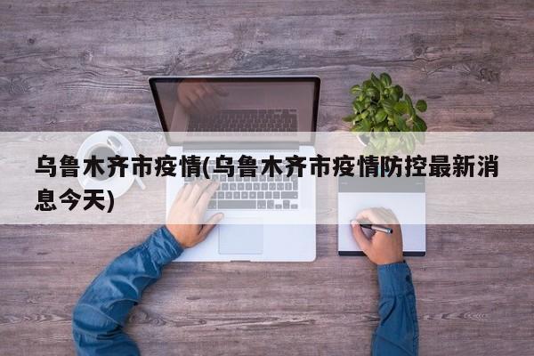 乌鲁木齐市疫情(乌鲁木齐市疫情防控最新消息今天)