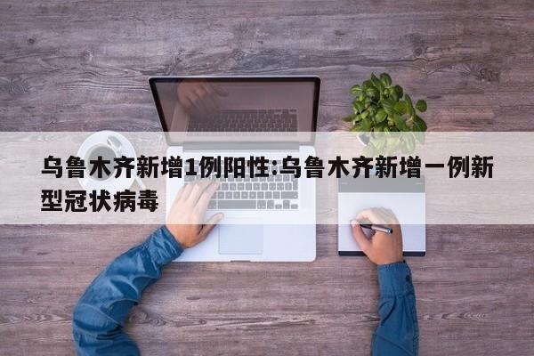 乌鲁木齐新增1例阳性:乌鲁木齐新增一例新型冠状病毒