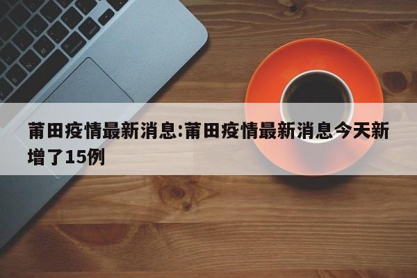 莆田疫情最新消息:莆田疫情最新消息今天新增了15例