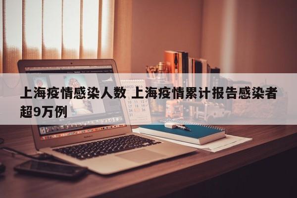 上海疫情感染人数 上海疫情累计报告感染者超9万例